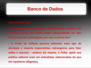 Banco de Dados Segundo Nilson Lage: “ O repórter Caco Barcelos, disseram-me, montou um excelente banco de dados sobre marginalidade em São Paulo reunindo informações que nem a polícia tem”.  A  Folha de S.Paulo  procura estimular esse tipo de atividade e importa especialistas estrangeiros para falar sobre o assunto – embora ela mesma, a  Folha , apóie sua política editorial mais em articulistas selecionados do que em repórteres diligentes.  