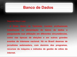 Banco de Dados Segundo Nilson Lage: A Rede Globo de Televisão mantém profissionais trabalhando na alimentação de banco de dados e pesquisando sua utilização em diferentes circunstâncias, como nas épocas de eleições e em outros grandes eventos de interesse nacional. Há no Brasil dezenas de jornalistas webmasters, com domínio dos programas, recursos da máquina e métodos de gestão de sítios da internet. 