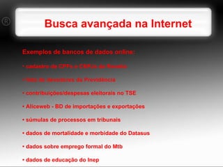 Busca avançada na Internet  Exemplos de bancos de dados online: cadastro de CPFs e CNPJs da Receita •  lista de devedores da Previdência •  contribuições/despesas eleitorais no TSE •  Aliceweb - BD de importações e exportações •  súmulas de processos em tribunais •  dados de mortalidade e morbidade do Datasus •  dados sobre emprego formal do Mtb •  dados de educação do Inep 