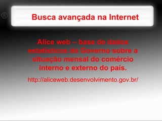Busca avançada na Internet Alice web – base de dados estatísticos do Governo sobre a situação mensal do comércio interno e externo do país. http://aliceweb.desenvolvimento.gov.br/ 