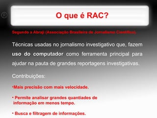 O que é RAC? Segundo a Abraji (Associação Brasileira de Jornalismo Científico).   Técnicas usadas no jornalismo investigativo que, fazem  uso do computador  como ferramenta principal para ajudar na pauta de grandes reportagens investigativas. Contribuições: Mais precisão com mais velocidade. Permite analisar grandes quantiades de informação em menos tempo. Busca e filtragem de informações. 