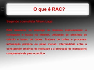 O que é RAC? Segundo o jornalista Nilson Lage RAC baseia-se no emprego de técnicas instrumentais: a navegação e busca na internet, utilização de planilhas de calculo e banco de dados. Trata-se de colher e processar informação primária ou pelos menos, intermediária entre a constatação empírica da realidade e a produção de mensagens compreensíveis para o público. 