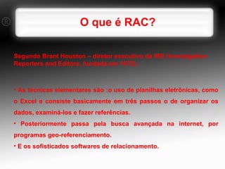 O que é RAC? Segundo Brant Houston – diretor executivo da IRE (Investigation Reporters and Editors, fundada em 1975) : As técnicas elementares são :o uso de planilhas eletrônicas, como o Excel e consiste basicamente em três passos o de organizar os dados, examiná-los e fazer referências. Posteriormente passa pela busca avançada na internet, por programas geo-referenciamento.  E os sofisticados softwares de relacionamento. 