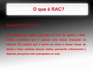 O que é RAC? Segundo Brant Houston  Ele acredita que existe confusão na hora de definir o RAC, muitos acreditam que é apenas uma busca avançada na internet. Ele explica que o termo se refere a baixar bases de dados e fazer análises desses dados, pensando criticamente e fazendo pesquisas bem planejadas na rede. 