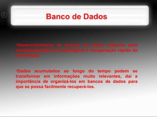 Banco de Dados Desenvolvimento de bancos de dados próprios para contextualização de reportagens e recuperação rápida de informação. Dados acumulados ao longo do tempo podem se transformar em informações muito relevantes, daí a importância de organizá-los em bancos de dados para que se possa facilmente recuperá-los. 