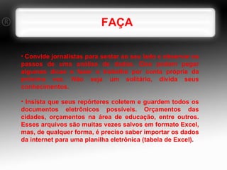 FAÇA Convide jornalistas para sentar ao seu lado e observar os passos de uma análise de dados. Eles podem pegar algumas dicas e fazer o trabalho por conta própria da próxima vez. Não seja um solitário, divida seus conhecimentos. Insista que seus repórteres coletem e guardem todos os documentos eletrônicos possíveis. Orçamentos das cidades, orçamentos na área de educação, entre outros. Esses arquivos são muitas vezes salvos em formato Excel, mas, de qualquer forma, é preciso saber importar os dados da internet para uma planilha eletrônica (tabela de Excel). 