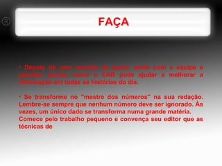FAÇA Depois de uma reunião de pauta, sente com a equipe e pensem, juntos, como o CAR pode ajudar a melhorar a informação em todas as histórias do dia. Se transforme no "mestre dos números" na sua redação. Lembre-se sempre que nenhum número deve ser ignorado. Às vezes, um único dado se transforma numa grande matéria. Comece pelo trabalho pequeno e convença seu editor que as técnicas de 