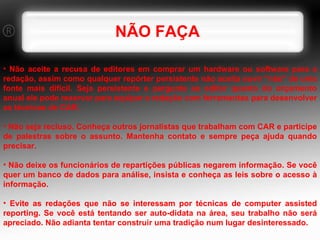NÃO FAÇA Não aceite a recusa de editores em comprar um hardware ou software para a redação, assim como qualquer repórter persistente não aceita ouvir "não" de uma fonte mais difícil. Seja persistente e pergunte ao editor quanto do orçamento anual ele pode reservar para equipar a redação com ferramentas para desenvolver as técnicas de CAR. Não seja recluso. Conheça outros jornalistas que trabalham com CAR e participe de palestras sobre o assunto. Mantenha contato e sempre peça ajuda quando precisar. Não deixe os funcionários de repartições públicas negarem informação. Se você quer um banco de dados para análise, insista e conheça as leis sobre o acesso à informação. Evite as redações que não se interessam por técnicas de computer assisted reporting. Se você está tentando ser auto-didata na área, seu trabalho não será apreciado. Não adianta tentar construir uma tradição num lugar desinteressado. 