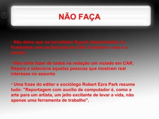 NÃO FAÇA Não deixe que os jornalistas fiquem desanimados ou frustrados com as técnicas de CAR. Incentive o uso e o ensino. Não tente fazer de todos na redação um viciado em CAR. Repare e selecione aquelas pessoas que mostram real interesse no assunto Uma frase do editor e sociólogo Robert Ezra Park resume tudo: "Reportagem com auxílio de computador é, como a arte para um artista, um jeito excitante de levar a vida, não apenas uma ferramenta de trabalho". 