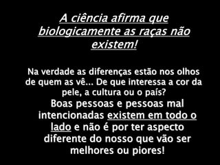 A ciência afirma que
biologicamente as raças não
existem!
Na verdade as diferenças estão nos olhos
de quem as vê... De que interessa a cor da
pele, a cultura ou o país?
Boas pessoas e pessoas mal
intencionadas existem em todo o
lado e não é por ter aspecto
diferente do nosso que vão ser
melhores ou piores!
 
