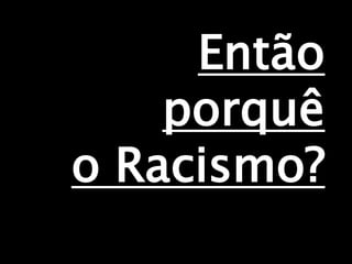 Então
porquê
o Racismo?
 