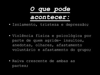 O que pode
acontecer:
• Isolamento, tristeza e depressão;
• Violência física e psicológica por
parte de quem agride- insultos,
anedotas, olhares, afastamento
voluntário e afastamento do grupo;
• Raiva crescente de ambas as
partes;
 