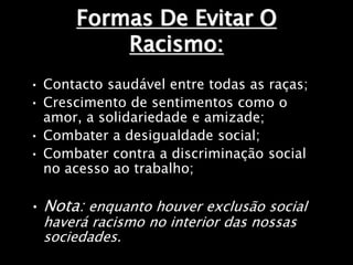 Formas De Evitar O
Racismo:
• Contacto saudável entre todas as raças;
• Crescimento de sentimentos como o
amor, a solidariedade e amizade;
• Combater a desigualdade social;
• Combater contra a discriminação social
no acesso ao trabalho;
• Nota: enquanto houver exclusão social
haverá racismo no interior das nossas
sociedades.
 