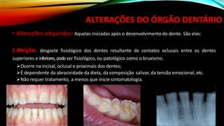 ALTERAÇÕES DO ÓRGÃO DENTÁRIO
• Alterações adquiridas: Aquelas iniciadas após o desenvolvimento do dente. São elas:
1 Atrição: desgaste fisiológico dos dentes resultante de contatos oclusais entre os dentes
superiores e inferiores,pode ser fisiológico, ou patológico como o bruxismo.
➢Ocorre na incisal, oclusal e proximais dos dentes;
➢É dependente da abrasividade da dieta, da composição salivar, da tensão emocional, etc.
➢Não requer tratamento, a menos que inicie sintomatologia.
 