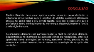 CONCLUSÃO
Médico Dentista deve estar apto a avaliar todos as peças dentárias e
estruturas circunvizinhas com o objetivo de detetar quaisquer alterações
clínicas, tal como fazer o seu devido registo. Para isso, é necessário que o
profissional tenha conhecimento da morfologia, desenvolvimento e função
da dentição humana.
As anomalias dentárias são particularidades a nível da estrutura dentária,
diagnosticadas no momento da avaliação clínica ou radiográfica. Estas são
apontadas como alterações de número, tamanho, forma, posição ou de
estrutura e podem mesmo causar atraso na cronologia de erupção das
dentições.
 