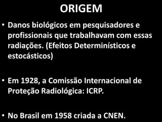 • Danos biológicos em pesquisadores e
profissionais que trabalhavam com essas
radiações. (Efeitos Determinísticos e
estocásticos)
• Em 1928, a Comissão Internacional de
Proteção Radiológica: ICRP.
• No Brasil em 1958 criada a CNEN.
ORIGEM
 