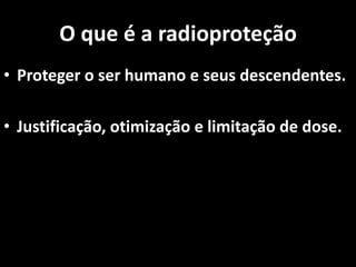 O que é a radioproteção
• Proteger o ser humano e seus descendentes.
• Justificação, otimização e limitação de dose.
 