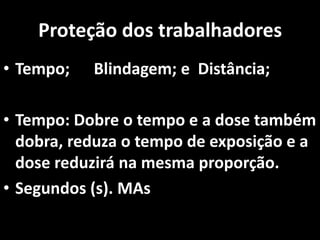 Proteção dos trabalhadores
• Tempo; Blindagem; e Distância;
• Tempo: Dobre o tempo e a dose também
dobra, reduza o tempo de exposição e a
dose reduzirá na mesma proporção.
• Segundos (s). MAs
 