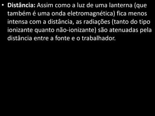 • Distância: Assim como a luz de uma lanterna (que
também é uma onda eletromagnética) fica menos
intensa com a distância, as radiações (tanto do tipo
ionizante quanto não-ionizante) são atenuadas pela
distância entre a fonte e o trabalhador.
 