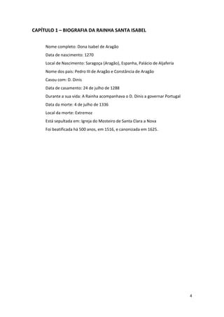 4
CAPÍTULO 1 – BIOGRAFIA DA RAINHA SANTA ISABEL
Nome completo: Dona Isabel de Aragão
Data de nascimento: 1270
Local de Nascimento: Saragoça (Aragão), Espanha, Palácio de Aljafería
Nome dos pais: Pedro III de Aragão e Constância de Aragão
Casou com: D. Dinis
Data de casamento: 24 de julho de 1288
Durante a sua vida: A Rainha acompanhava o D. Dinis a governar Portugal
Data da morte: 4 de julho de 1336
Local da morte: Extremoz
Está sepultada em: Igreja do Mosteiro de Santa Clara a Nova
Foi beatificada há 500 anos, em 1516, e canonizada em 1625.
 