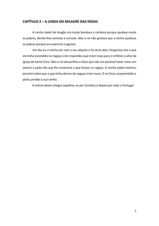 5
CAPÍTULO 2 – A LENDA DO MILAGRE DAS ROSAS
A rainha Isabel de Aragão era muito bondosa e caridosa porque ajudava muito
os pobres, dando-lhes esmolas e consolo. Mas o rei não gostava que a rainha ajudasse
os pobres porque era avarento e egoísta.
Um dia viu a rainha sair com o seu séquito e foi atrás dela. Perguntou-lhe o que
ela tinha escondido no regaço e ela respondeu que eram rosas para ir enfeitar o altar da
Igreja de Santa Clara. Mas o rei desconfiou e disse que não era possível haver rosas em
janeiro e pediu-lhe que lhe mostrasse o que levava no regaço. A rainha Isabel mostrou
perante todos que o que tinha dentro do regaço eram rosas. O rei ficou surpreendido e
pediu perdão à sua rainha.
A notícia deste milagre espalhou-se por Coimbra e depois por todo o Portugal.
 
