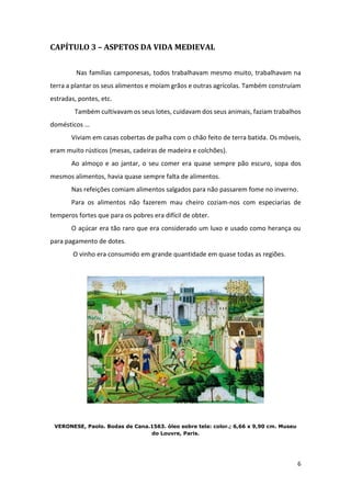 6
CAPÍTULO 3 – ASPETOS DA VIDA MEDIEVAL
Nas famílias camponesas, todos trabalhavam mesmo muito, trabalhavam na
terra a plantar os seus alimentos e moíam grãos e outras agrícolas. Também construíam
estradas, pontes, etc.
Também cultivavam os seus lotes, cuidavam dos seus animais, faziam trabalhos
domésticos …
Viviam em casas cobertas de palha com o chão feito de terra batida. Os móveis,
eram muito rústicos (mesas, cadeiras de madeira e colchões).
Ao almoço e ao jantar, o seu comer era quase sempre pão escuro, sopa dos
mesmos alimentos, havia quase sempre falta de alimentos.
Nas refeições comiam alimentos salgados para não passarem fome no inverno.
Para os alimentos não fazerem mau cheiro coziam-nos com especiarias de
temperos fortes que para os pobres era difícil de obter.
O açúcar era tão raro que era considerado um luxo e usado como herança ou
para pagamento de dotes.
O vinho era consumido em grande quantidade em quase todas as regiões.
VERONESE, Paolo. Bodas de Cana.1563. óleo sobre tela: color.; 6,66 x 9,90 cm. Museu
do Louvre, Paris.
 