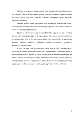 7
As festas de casamento duravam dias e havia comida muito diversificada, como
por exemplo: cabritos, javalis, veados, vitelas, galos, cisnes, gansos, pavões, perdizes,
etc. Nestas festas havia muita diversão e atuavam trovadores, poetas, acrobatas,
dançarinos e cómicos.
Também durante outras festividades havia espetáculos de teatro nas praças,
ruas e tabernas, nas aldeias e cidades e como a população não sabia ler, esta era a única
forma de terem acesso à literatura.
Os centros urbanos eram sujos porque não tinham esgotos nem água tratada e
por isso eram focos de contágio de doenças e peste. Eram também muito barulhentos
e aqui conviviam todo o tipo de pessoas, desde ricos comerciantes a taberneiros,
artesãos, padeiros, relojoeiros, joalheiros, mendigos, pregadores, vendedores
ambulantes, menestréis, etc.
A partir dos anos 1200, as construções passaram a ser mais complexas. Até o
século XII, os castelos tinham apenas uma torre, onde habitava a família do senhor, e
eram feitos de madeira. A partir do século XIII, tornaram-se comuns as construções em
pedra e tijolos e os castelos passam a ter mais dependências como: celeiros, estábulos,
muralhas, fossos e torres de vigia, para sua defesa. A mobília também passou a ser mais
elaborada e os nobres passaram a usar tapeçaria e pratarias vindas do Oriente.
 
