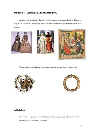 8
CAPÍTULO 4 – VESTÍGIOS DA ÉPOCA MEDIEVAL
Antigamente as pessoas da corte tinham roupas muito mais bonitas do que as
roupas das pessoas do povo porque tinham melhores tecidos que também eram mais
bonitos
Usavam jóias muito valiosas como por exemplo coroas, tiaras, colares, etc.
CONCLUSÃO
Consideramos que cumprimos todos os objetivos que o/a professor(a) definiu.
Gostámos de realizar este trabalho.
 