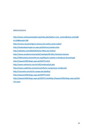 10
BIBLIOGRAFIA
http://www.rainhasantaisabel.org/index.php?option=com_content&view=article&i
d=124&Itemid=108
http://ensina.rtp.pt/artigo/o-tesouro-da-rainha-santa-isabel/
http://lendasdeportugal.no.sapo.pt/distritos/coimbra.htm
http://odivelas.com/2010/04/16/os-filhos-de-d-dinis/
http://www.casadocarnaval.pt/pt/catalogo/46-fatos-fantasias-homem
http://folklusitania.heavenforum.org/t81p15-castelos-e-fortalezas-de-portugal
http://topazio1950.blogs.sapo.pt/234771.html
http://www.sohistoria.com.br/ef2/medieval/p5.php
http://www.ruadireita.com/outros/info/os-camponeses-medievais/
http://rascunho.com.br/no-campo-de-batalha/
http://topazio1950.blogs.sapo.pt/234771.html
http://topazio1950.blogs.sapo.pt/234771.htmlhttp://topazio1950.blogs.sapo.pt/234
771.html
 