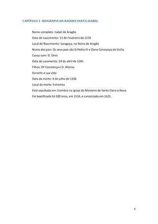 4
CAPÍTULO 1 -BIOGRAFIA DA RAINHA SANTA ISABEL
Nome completo: Isabel de Aragão
Data de nascimento: 11 de Fevereiro de 1270
Local de Nascimento: Saragoça, no Reino de Aragão
Nome dos pais: Os seus pais são D.Pedro III e Dona Constança da Sicília.
Casou com: D. Dinis
Data de casamento: 24 de abril de 1281
Filhos: Dª Constança e D. Afonso
Durante a sua vida:
Data da morte: 4 de julho de 1336
Local da morte: Estremoz
Está sepultada em: Coimbra na igreja do Mosteiro de Santa Clara-a-Nova
Foi beatificada há 500 anos, em 1516, e canonizada em 1625.
 
