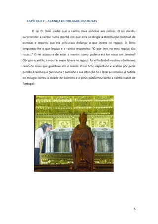 5
CAPÍTULO 2 – A LENDA DO MILAGRE DAS ROSAS
O rei D. Dinis soube que a rainha dava esmolas aos pobres. O rei decidiu
surpreender a rainha numa manhã em que esta se dirigia à distribuição habitual de
esmolas e reparou que ela procurava disfarçar o que levava no regaço. D. Dinis
perguntou-lhe o que levava e a rainha respondeu: "O que levo no meu regaço são
rosas..." O rei acusou-a de estar a mentir: como poderia ela ter rosas em Janeiro?
Obrigou-a, então, a mostrar o que levava no regaço. A rainha Isabel mostrou o belíssimo
ramo de rosas que guardava sob o manto. O rei ficou espantado e acabou por pedir
perdão à rainha que continuou o caminho e sua intenção de ir levar as esmolas. A notícia
do milagre correu a cidade de Coimbra e o povo proclamou santa a rainha Isabel de
Portugal.
 