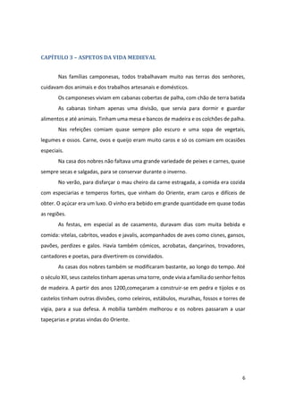 6
CAPÍTULO 3 – ASPETOS DA VIDA MEDIEVAL
Nas famílias camponesas, todos trabalhavam muito nas terras dos senhores,
cuidavam dos animais e dos trabalhos artesanais e domésticos.
Os camponeses viviam em cabanas cobertas de palha, com chão de terra batida
As cabanas tinham apenas uma divisão, que servia para dormir e guardar
alimentos e até animais. Tinham uma mesa e bancos de madeira e os colchões de palha.
Nas refeições comiam quase sempre pão escuro e uma sopa de vegetais,
legumes e ossos. Carne, ovos e queijo eram muito caros e só os comiam em ocasiões
especiais.
Na casa dos nobres não faltava uma grande variedade de peixes e carnes, quase
sempre secas e salgadas, para se conservar durante o inverno.
No verão, para disfarçar o mau cheiro da carne estragada, a comida era cozida
com especiarias e temperos fortes, que vinham do Oriente, eram caros e difíceis de
obter. O açúcar era um luxo. O vinho era bebido em grande quantidade em quase todas
as regiões.
As festas, em especial as de casamento, duravam dias com muita bebida e
comida: vitelas, cabritos, veados e javalis, acompanhados de aves como cisnes, gansos,
pavões, perdizes e galos. Havia também cómicos, acrobatas, dançarinos, trovadores,
cantadores e poetas, para divertirem os convidados.
As casas dos nobres também se modificaram bastante, ao longo do tempo. Até
o século XII, seus castelos tinham apenas uma torre, onde vivia a família do senhor feitos
de madeira. A partir dos anos 1200,começaram a construir-se em pedra e tijolos e os
castelos tinham outras divisões, como celeiros, estábulos, muralhas, fossos e torres de
vigia, para a sua defesa. A mobília também melhorou e os nobres passaram a usar
tapeçarias e pratas vindas do Oriente.
 