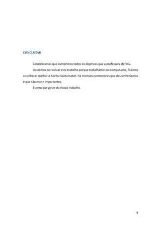 9
CONCLUSÃO
Consideramos que cumprimos todos os objetivos que a professora definiu.
Gostámos de realizar este trabalho porque trabalhámos no computador, ficámos
a conhecer melhor a Rainha Santa Isabel. Há imensos pormenores que desconhecíamos
e que são muito importantes.
Espero que goste do nosso trabalho.
 