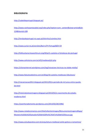 11
BIBLIOGRAFIA
http://isabeldeportugal.blogspot.pt/
http://www.rainhasantaisabel.org/index.php?option=com_content&view=article&id=
124&Itemid=108
http://lendasdeportugal.no.sapo.pt/distritos/coimbra.htm
http://www.junior.te.pt/servlets/Bairro?P=Portugal&ID=59
http://folklusitania.heavenforum.org/t81p15-castelos-e-fortalezas-de-portugal
http://www.sohistoria.com.br/ef2/medieval/p5.php
https://clionainternet.wordpress.com/tag/inovacoes-tecnicas-na-idade-media/
http://www.fabulosodestino.com.br/blog/10-castelos-medievais-fabulosos/
http://mecanizacao2011.blogspot.pt/2011/05/o-periodo-de-mil-anos-entre-queda-
de.html
http://historiatextoseimagens.blogspot.pt/2014/02/o-nascimento-do-estado-
moderno.html
https://asenhoradomonte.wordpress.com/2013/02/28/1986/
http://www.rotadoromanico.com/SiteCollectionImages/MonumentosImagensMapa/
Mosteiro%20do%20Salvador%20de%20Pa%C3%A7o%20de%20Sousa.jpg
http://www.estudopratico.com.br/arquitetura-medieval-estilo-gotico-e-romantico/
 
