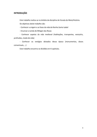 3
INTRODUÇÃO
Este trabalho realiza-se no âmbito da disciplina de Estudo do Meio/História.
Os objetivos deste trabalho são:
- Conhecer a origem e as fases da vida da Rainha Santa Isabel
- Enunciar a Lenda do Milagre das Rosas
- Conhecer aspetos da vida medieval (habitações, transportes, vestuário,
profissões, modo de vida)
- Conhecer os vestígios deixados dessa época (monumentos, doces
conventuais, …)
Este trabalho encontra-se dividido em 4 capítulos.
 