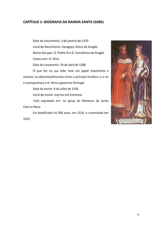 4
CAPÍTULO 1- BIOGRAFIA DA RAINHA SANTA ISABEL
Data de nascimento: 3 de janeiro de 1270
Local de Nascimento: Saragoça, Reino de Aragão
Nome dos pais: D. Pedro III e D. Constância de Aragão
Casou com: D. Dinis
Data de casamento: 24 de abril de 1288
O que fez na sua vida: teve um papel importante a
resolver os desentendimentos entre o príncipe herdeiro e o rei
e acompanhava o D. Dinis a governar Portugal
Data da morte: 4 de julho de 1336
Local da morte: morreu em Estremoz
Está sepultada em: na Igreja do Mosteiro de Santa
Clara-a-Nova
Foi beatificada há 500 anos, em 1516, e canonizada em
1625.
 