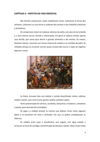 6
CAPÍTULO 3 – ASPETOS DA VIDA MEDIEVAL
Nas famílias camponesas, todos trabalhavam muito. Cultivavam as terras dos
senhores, cultivavam as suas terras e cuidavam dos animais e dos trabalhos artesanais
e domésticos.
Os camponeses viviam em cabanas cobertas de palha, com piso de terra batida
e a área interna escura, húmida e enfumaçada. Em geral as cabanas tinham apenas
uma divisão, que servia para dormir e guardar alimentos e até animais. Os móveis,
bastante rústicos, resumiam-se à mesa e bancos de madeira e os colchões de palha. Às
refeições almoço ou no jantar comiam quase sempre pão escuro e sopas de vegetais,
legumes e ossos.
As festas, duravam dias com bebida e comida diversificada: vitelas, cabritos,
veados e javalis, aves como cisnes, gansos, pavões, perdizes e galos.
Havia apresentação de cómicos, acrobatas, dançarinos, trovadores, cantadores
e poetas, para diversão dos convidados.
Os jogos e a bebida atraíam os homens que bebiam muito vinho, jogavam
dados e se envolviam em lutas e confusões. Por isso, os padres amaldiçoavam as
tabernas.
As cidades eram sujas e barulhentas, sem esgoto, sem água tratada e
tornaram-se focos de contágio e disseminação de doenças e pestes. Nelas viviam todos
 