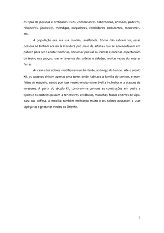 7
os tipos de pessoas e profissões: ricos, comerciantes, taberneiros, artesãos, padeiros,
relojoeiros, joalheiros, mendigos, pregadores, vendedores ambulantes, menestréis,
etc.
A população era, na sua maioria, analfabeta. Como não sabiam ler, essas
pessoas só tinham acesso à literatura por meio de artistas que se apresentavam em
público para ler e contar histórias, declamar poesias ou cantar e encenar espectáculos
de teatro nas praças, ruas e tavernas das aldeias e cidades, muitas vezes durante as
festas.
As casas dos nobres modificaram-se bastante, ao longo do tempo. Até o século
XII, os castelos tinham apenas uma torre, onde habitava a família do senhor, e eram
feitos de madeira, sendo por isso mesmo muito vulnerável a incêndios e a ataques de
invasores. A partir do século XII, tornaram-se comuns as construções em pedra e
tijolos e os castelos passam a ter celeiros, estábulos, muralhas, fossos e torres de vigia,
para sua defesa. A mobília também melhorou muito e os nobres passaram a usar
tapeçarias e pratarias vindas do Oriente.
 