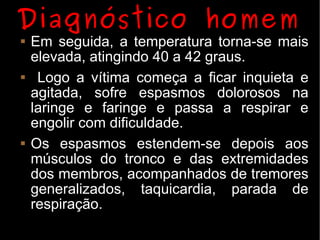 Diagnóstico homem
   Em seguida, a temperatura torna-se mais
    elevada, atingindo 40 a 42 graus.
    Logo a vítima começa a ficar inquieta e
    agitada, sofre espasmos dolorosos na
    laringe e faringe e passa a respirar e
    engolir com dificuldade.
   Os espasmos estendem-se depois aos
    músculos do tronco e das extremidades
    dos membros, acompanhados de tremores
    generalizados, taquicardia, parada de
    respiração.
 