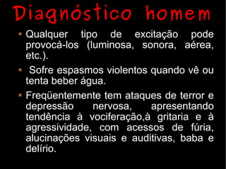 Diagnóstico homem
   Qualquer tipo de excitação pode
    provocá-los (luminosa, sonora, aérea,
    etc.).
    Sofre espasmos violentos quando vê ou
    tenta beber água.
   Freqüentemente tem ataques de terror e
    depressão     nervosa,    apresentando
    tendência à vociferação,à gritaria e à
    agressividade, com acessos de fúria,
    alucinações visuais e auditivas, baba e
    delírio.
 