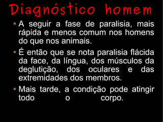 Diagnóstico homem
   A seguir a fase de paralisia, mais
    rápida e menos comum nos homens
    do que nos animais.
   É então que se nota paralisia flácida
    da face, da língua, dos músculos da
    deglutição, dos oculares e das
    extremidades dos membros.
   Mais tarde, a condição pode atingir
    todo         o        corpo.
 