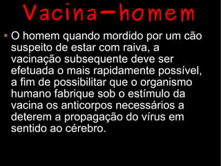 Vacina-homem
   O homem quando mordido por um cão
    suspeito de estar com raiva, a
    vacinação subsequente deve ser
    efetuada o mais rapidamente possível,
    a fim de possibilitar que o organismo
    humano fabrique sob o estímulo da
    vacina os anticorpos necessários a
    deterem a propagação do vírus em
    sentido ao cérebro.
 