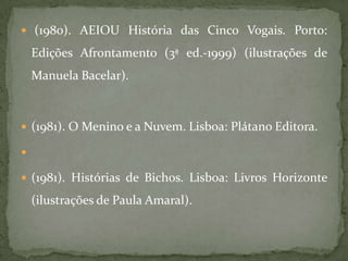  (1980). AEIOU História das Cinco Vogais. Porto:

    Edições Afrontamento (3ª ed.-1999) (ilustrações de
    Manuela Bacelar).



 (1981). O Menino e a Nuvem. Lisboa: Plátano Editora.



 (1981). Histórias de Bichos. Lisboa: Livros Horizonte

    (ilustrações de Paula Amaral).
 