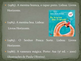  (1985). A menina branca, o rapaz preto. Lisboa: Livros

  Horizonte.



 (1985). A menina boa. Lisboa:

  Livros Horizonte.



 (1985).   O   Senhor Pouca Sorte.     Lisboa:   Livros
  Horizonte.

 (1986). A vassoura mágica. Porto: Asa (5ª ed. – 2001)

  (ilustrações de Paula Oliveira).
 