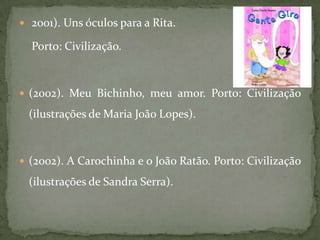  2001). Uns óculos para a Rita.

  Porto: Civilização.



 (2002). Meu Bichinho, meu amor. Porto: Civilização

 (ilustrações de Maria João Lopes).



 (2002). A Carochinha e o João Ratão. Porto: Civilização

 (ilustrações de Sandra Serra).
 