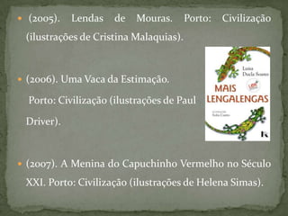  (2005).   Lendas    de   Mouras.      Porto:   Civilização
 (ilustrações de Cristina Malaquias).



 (2006). Uma Vaca da Estimação.

  Porto: Civilização (ilustrações de Paul

 Driver).



 (2007). A Menina do Capuchinho Vermelho no Século

 XXI. Porto: Civilização (ilustrações de Helena Simas).
 