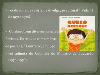  Foi diretora da revista de divulgação cultural " Vida " (

  de 1971 a 1972).



 Colaborou em diversos jornais e

Revistas. Estreou-se com um livro

de poemas, " Contrato", em 1970.

 Foi adjunta do Gabinete do Ministro da Educação

  (1976- 1978).
 