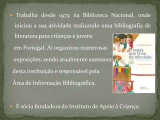  Trabalha desde 1979 na Biblioteca Nacional, onde

 iniciou a sua atividade realizando uma bibliografia de
 literatura para crianças e jovens

 em Portugal. Aí organizou numerosas

 exposições, sendo atualmente assessora

 desta instituição e responsável pela

 Área de Informação Bibliográfica.



 É sócia fundadora do Instituto de Apoio à Criança.
 