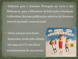  Elaborou para o Instituto Português do Livro e das

 Bibliotecas, para o Ministério da Educação e Fundação
 Gulbenkian diversas publicações seletivas da literatura
 infantil nacional e internacional.



 Vários poemas seus foram

  musicados, tendo sido editado

  em 1999 um CD com letras

 exclusivamente de sua autoria.
 