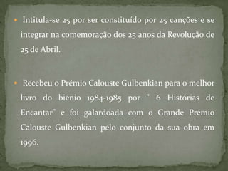  Intitula-se 25 por ser constituído por 25 canções e se

 integrar na comemoração dos 25 anos da Revolução de
 25 de Abril.



 Recebeu o Prémio Calouste Gulbenkian para o melhor

 livro do biénio 1984-1985 por " 6 Histórias de
 Encantar" e foi galardoada com o Grande Prémio
 Calouste Gulbenkian pelo conjunto da sua obra em
 1996.
 